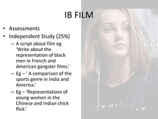 IB FILM
• Assessments
• Independent Study (25%)
– A script about film eg
‘Write about the
representation of black
men in French and
American gangster films.’
– Eg – ‘ A comparison of the
sports genre in India and
America.’
– Eg – ‘Representations of
young women in the
Chinese and Indian chick
flick.’
 
