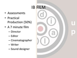IB FILM
• Assessments
• Practical
Production (50%)
• A 7 minute film
– Director
– Editor
– Cinematographer
– Writer
– Sound designer
 