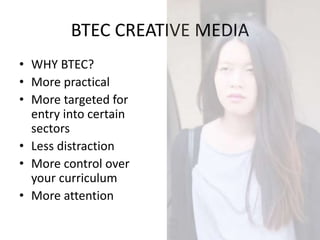 BTEC CREATIVE MEDIA
• WHY BTEC?
• More practical
• More targeted for
entry into certain
sectors
• Less distraction
• More control over
your curriculum
• More attention
 