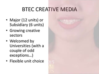 BTEC CREATIVE MEDIA
• Major (12 units) or
Subsidiary (6 units)
• Growing creative
sectors
• Welcomed by
Universities (with a
couple of odd
exceptions…)
• Flexible unit choice
 