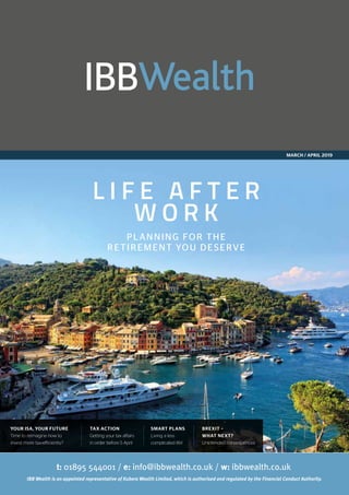 MARCH / APRIL 2019
L I F E A F T E R
W O R K
PLANNING FOR THE
RETIREMENT YOU DESERVE
YOUR ISA, YOUR FUTURE
Time to reimagine how to
invest more tax-efficiently?
TAX ACTION
Getting your tax affairs
in order before 5 April
SMART PLANS
Living a less
complicated life!
BREXIT –
WHAT NEXT?
Unintended consequences
 