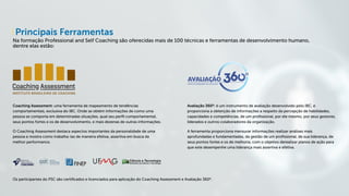 Principais Ferramentas
Na formação Professional and Self Coaching são oferecidas mais de 100 técnicas e ferramentas de desenvolvimento humano,
dentre elas estão:
Coaching Assessment: uma ferramenta de mapeamento de tendências
comportamentais, exclusiva do IBC. Onde se obtém informações de como uma
pessoa se comporta em determinadas situações, qual seu perfil comportamental,
seus pontos fortes e os de desenvolvimento, e mais dezenas de outras informações.
O Coaching Assessment destaca aspectos importantes da personalidade de uma
pessoa e mostra como trabalha-las de maneira efetiva, assertiva em busca da
melhor performance.
Avaliação 360º: é um instrumento de avaliação desenvolvido pelo IBC, e
proporciona a obtenção de informações a respeito da percepção de habilidades,
capacidades e competências, de um profissional, por ele mesmo, por seus gestores,
liderados e outros colaboradores da organização.
A ferramenta proporciona mensurar informações realizar análises mais
aprofundadas e fundamentadas, da gestão de um profissional, de sua liderança, de
seus pontos fortes e os de melhoria, com o objetivo derealizar planos de ação para
que este desempenhe uma liderança mais assertiva e efetiva.
Os participantes do PSC são certificados e licenciados para aplicação do Coaching Assessment e Avaliação 360º.
 