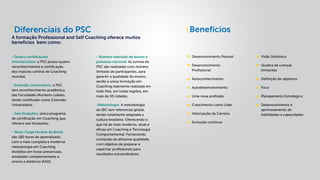 BenefíciosDiferenciais do PSC
A formação Professional and Self Coaching oferece muitos
benefícios bem como:
Desenvolvimento Pessoal
Desenvolvimento
Profissional
Autoconhecimento
Autodesenvolvimento
Uma nova profissão
Crescimento como Líder
Valorização da Carreira
Evolução contínua
Visão Sistêmica
Quebra de crenças
limitantes
Definição de objetivos
Foco
Planejamento Estratégico
Desenvolvimento e
aprimoramento de
habilidades e capacidades
- Quatro certificações
Internacionais: o PSC possui quatro
reconhecimentos e certificação
dos maiores centros de Coaching
mundial;
- Extensão Universitária: o PSC
tem reconhecimento acadêmico
das Faculdades Monteiro Lobato,
sendo certificado como Extensão
Universitária;
- Seis titulações: único programa
de certificação em Coaching que
oferece seis titulações;
- Maior Carga Horária do Brasil:
são 180 horas de aprendizado,
com a mais completa e moderna
metodologia em Coaching,
divididos em horas presenciais,
atividades complementares e
ensino a distância (EAD);
- Número reduzido de alunos e
presença nacional: As turmas do
PSC são realizadas com número
limitado de participantes, para
garantir a qualidade do ensino,
sendo a única formação em
Coaching realmente realizada em
todo País, em todas regiões, em
mais de 50 cidades;
-Metodologia: A metodologia
do IBC tem referencial global,
sendo totalmente adaptada a
cultura brasileira. Oferecendo o
que há de mais moderno, atual e
eficaz em Coaching e Tecnologia
Comportamental. Fornecendo
conteúdo de altíssima qualidade,
com objetivo de preparar e
capacitar profissionais para
resultados extraordinários.
 