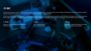 O IBC
Em seis anos de existência o IBC já se tornou a melhor e maior escola de Coaching do país, com mais de 6.000 Coaches formados no Professional & Self Coaching. Mais de 100.000
pessoas já passaram pelas palestras, mini-cursos, workshops, entre outros eventos promovidos pelo IBC.
O IBC tem por missão “Despertar e desenvolver nos seres humanos seu potencial infinito”, sendo assim busca compartilhar e levar a filosofia de Coaching ao maior número de pessoas.
Além de oferecer formações e soluções em Coaching, com toda qualidade e excelência, com respaldo e reconhecimento dos melhores e maiores órgãos em Coaching mundial.
Missão:
Despertar e Desenvolver Nos Seres Humanos Seu
Pontencial Infinito
Visão:
Ser a Principal Referência
em Coaching do Mundo
Valores:
Humanidade, Lealdade, Visão Sistêmica, Evolução
Continua e Resultados Extraordinários
 