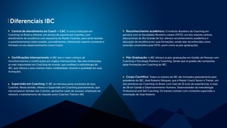 Diferenciais IBC
Central de atendimento ao Coach – CAC: A única instituição em
Coaching no Brasil a oferecer um serviço de suporte aos Coaches, com
atendimento de excelência com assessoria de Master Coaches, para sanar dúvidas
e questionamentos sobre sessões, procedimentos, oferecendo suporte constante e
ilimitado no seu desenvolvimento como Coach.
Certificações Internacionais: O IBC tem o maior número de
reconhecimentos e certificações por órgãos internacionais. São sete instituições,
as mais importantes em Coaching do mundo, que creditam a metodologia do
IBC, que oferece a seus clientes maior credibilidade, renome e qualidade em suas
formações.
Supervisão em Coaching: O IBC se interessa pelos resultados de seus
Coaches. Nesse sentido, oferece a Supervisão em Coaching gratuitamente, que
visa esclarecer dúvidas dos Coaches, apresentar cases de sucesso, ampliação de
network, e estreitamento de relações entre Coaches-Trainers-IBC.
Reconhecimento acadêmico: O Instituto Brasileiro de Coaching em
parceria com as Faculdades Monteiro Lobato (FATO), um dos maiores centros
educacionais do Rio Grande do Sul, oferece reconhecimento acadêmico e
educação de excelência em suas formações, sendo elas reconhecidas como
extensão universitária pela FATO, assim como as pós-graduações.
Pós-Graduação: o IBC oferece as pós-graduações em Gestão de Pessoas com
Coaching e Psicologia Positiva e Coaching. Sendo que as grades são compostas
pelas formações em Coaching do IBC.
Corpo Científico: Todos os trainers do IBC são formados pessoalmente pelo
presidente do IBC, José Roberto Marques, que é Master Coach Senior e Trainer, um
dos pioneiros em Coaching no Brasil, com mais de 15 anos de experiências, e mais
de 28 em Gestão e Desenvolvimento Humano. Desenvolvedor da metodologia
Professional and Self Coaching. Os trainers contam com constante supervisão e
orientação de José Roberto.
 