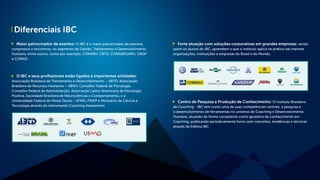 Diferenciais IBC
Maior patrocinador de eventos: O IBC é o maior patrocinador de eventos,
congressos e encontros, no segmento de Gestão, Treinamento e Desenvolvimento
Humano, entre outros, como por exemplo, CONARH, CBTD, CONGREGARH, CBGP
e CONAD.
O IBC e seus profissionais estão ligados à importantes entidades:
Associação Brasileira de Treinamento e Desenvolvimento – ABTD, Associação
Brasileira de Recursos Humanos – ABRH, Conselho Federal de Psicologia,
Conselho Federal de Administarção, Associação Latino Americana de Psicologia
Positiva, Sociedade Brasileira de Neurociências e Comportamento, e a
Universidade Federal de Minas Gerais - UFMG, FINEP e Ministério da Ciência e
Tecnologia através do instrumento Coaching Assessment.
Forte atuação com soluções corporativas em grandes empresas: sendo
assim os alunos do IBC, aprendem o que o instituto aplica na prática nas maiores
organizações, instituições e empresas do Brasil e do Mundo.
Centro de Pesquisa e Produção de Conhecimento: O Instituto Brasileiro
de Coaching - IBC tem como uma de suas competências centrais, a pesquisa e
o desenvolvimento de ferramentas no universo do Coaching e Desenvolvimento
Humano, atuando de forma consistente como geradora de conhecimento em
Coaching, publicando periodicamente livros com conceitos, tendências e técnicas
através da Editora IBC.
 