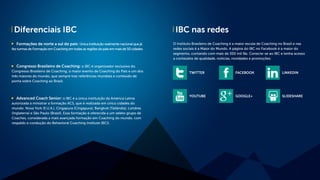 Diferenciais IBC IBC nas redes
Formações de norte a sul do país: Única instituição realmente nacional que já
fez turmas de Formação em Coaching em todas as regiões do país em mais de 50 cidades.
Congresso Brasileiro de Coaching: o IBC é organizador exclusivo do
Congresso Brasileiro de Coaching, o maior evento de Coaching do País e um dos
três maiores do mundo, que sempre traz referências mundiais e conteúdo de
ponta sobre Coaching ao Brasil.
Advanced Coach Senior: o IBC é a única instituição da América Latina
autorizada a ministrar a formação ACS, que é realizada em cinco cidades do
mundo: Nova York (E.U.A.), Cingapura (Cingapura), Bangkok (Tailândia), Londres
(Inglaterra) e São Paulo (Brasil). Essa formação é oferecida a um seleto grupo de
Coaches, considerada a mais avançada formação em Coaching do mundo, com
respaldo e condução do Behavioral Coaching Institute (BCI).
O Instituto Brasileiro de Coaching é a maior escola de Coaching no Brasil e nas
redes sociais é a Maior do Mundo. A página do IBC no Facebook é a maior do
segmento, contando com mais de 300 mil fãs. Conecte-se ao IBC e tenha acesso
a conteúdos de qualidade, notícias, novidades e promoções:
TWITTER
YOUTUBE
FACEBOOK
GOOGLE+
LINKEDIN
SLIDESHARE
 