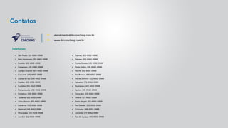 Contatos
Telefones:
atendimento@ibccoaching.com.br
www.ibccoaching.com.br
•	 São Paulo: (11) 4062-0988
•	 Belo Horizonte: (31) 4062-0988
•	 Brasília: (61) 4062-0988
•	 Campinas: (19) 4062-0988
•	 Campo Grande: (67) 4062-0988
•	 Cascavel: (45) 4062-0988
•	 Caxias do sul: (54) 4062-0988
•	 Cuiabá: (65) 4052-9949
•	 Curitiba: (41) 4062-0988
•	 Florianópolis: (48) 4062-0988
•	 Fortaleza: (85) 4062-0988
•	 Goiânia: (62) 4052-0988
•	 João Pessoa: (83) 4062-0988
•	 Londrina: (43) 4062-0988
•	 Maringá: (44) 4062-0988
•	 Piracicaba: (19) 2538-0988
•	 Jundiai: (11) 4836-0988
•	 Palmas: (63) 4052-0988
•	 Pelotas: (53) 4062-0988
•	 Ponta Grossa: (42) 4062-0988
•	 Porto Velho: (69) 4062-0988
•	 Recife: (81) 4062-0988
•	 Rio Branco: (68) 4062-0988
•	 Rio de Janeiro: (21) 4062-0988
•	 Salvador: (71) 4062-0988
•	 Blumenau: (47) 4052-0988
•	 Santos: (13) 4062-0988
•	 Sorocaba: (15) 4062-0988
•	 Vitória: (27) 4062-0988
•	 Porto Alegre: (51) 4062-0988
•	 Rio Grande: (53) 4052-0988
•	 Criciuma: (48) 4053-0988
•	 Joinville: (47) 4062-0988
•	 Foz do Iguaçu: (45) 4052-0988
 