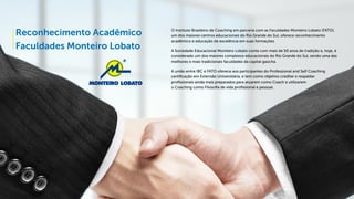 Reconhecimento Acadêmico
Faculdades Monteiro Lobato
O Instituto Brasileiro de Coaching em parceria com as Faculdades Monteiro Lobato (FATO),
um dos maiores centros educacionais do Rio Grande do Sul, oferece reconhecimento
acadêmico e educação de excelência em suas formações.
A Sociedade Educacional Monteiro Lobato conta com mais de 50 anos de tradição e, hoje, é
considerado um dos maiores complexos educacionais do Rio Grande do Sul, sendo uma das
melhores e mais tradicionais faculdades da capital gaúcha.
A união entre IBC e FATO oferece aos participantes do Professional and Self Coaching
certificação em Extensão Universitária, e tem como objetivo creditar e respaldar
profissionais ainda mais preparados para atuarem como Coach e utilizarem
o Coaching como Filosofia de vida profissional e pessoal.
 