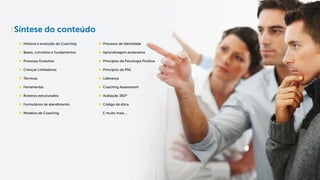 Síntese do conteúdo
História e evolução do Coaching
Bases, conceitos e fundamentos
Processo Evolutivo
Crenças Limitadoras
Técnicas
Ferramentas
Roteiros estruturados
Formulários de atendimento
Modelos de Coaching
Processo de Identidade
Aprendizagem acelerativa
Princípios da Psicologia Positiva
Princípios da PNL
Liderança
Coaching Assessment
Avaliação 360ª
Código de ética
E muito mais....
 