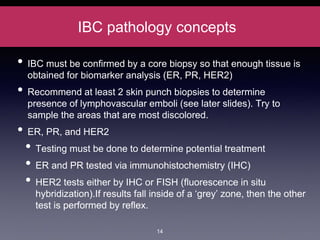 IBC pathology concepts
• IBC must be confirmed by a core biopsy so that enough tissue is
obtained for biomarker analysis (ER, PR, HER2)
• Recommend at least 2 skin punch biopsies to determine
presence of lymphovascular emboli (see later slides). Try to
sample the areas that are most discolored.
• ER, PR, and HER2
• Testing must be done to determine potential treatment
• ER and PR tested via immunohistochemistry (IHC)
• HER2 tests either by IHC or FISH (fluorescence in situ
hybridization).If results fall inside of a ‘grey’ zone, then the other
test is performed by reflex.
14
 