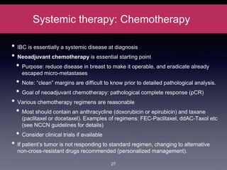 Systemic therapy: Chemotherapy
• IBC is essentially a systemic disease at diagnosis
• Neoadjuvant chemotherapy is essential starting point
• Purpose: reduce disease in breast to make it operable, and eradicate already
escaped micro-metastases
• Note: “clean” margins are difficult to know prior to detailed pathological analysis.
• Goal of neoadjuvant chemotherapy: pathological complete response (pCR)
• Various chemotherapy regimens are reasonable
• Most should contain an anthracycline (doxorubicin or epirubicin) and taxane
(paclitaxel or docetaxel). Examples of regimens: FEC-Paclitaxel, ddAC-Taxol etc
(see NCCN guidelines for details)
• Consider clinical trials if available
• If patient’s tumor is not responding to standard regimen, changing to alternative
non-cross-resistant drugs recommended (personalized management).
27
 