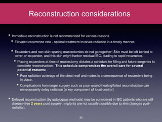Reconstruction considerations
• Immediate reconstruction is not recommended for various reasons
• Elevated recurrence rate - optimal treatment involves radiation in a timely manner.
• Expanders and non-skin-sparing mastectomies do not go together! Skin must be left behind to
cover an expander, and this skin might harbor residual IBC, leading to rapid recurrence.
• Placing expanders at time of mastectomy dictates a schedule for filling and future surgeries to
complete reconstruction. This schedule compromises the overall care for several
potential reasons:
• Poor radiation coverage of the chest wall and nodes is a consequence of expanders being
in place.
• Complications from larger surgery such as poor wound healing/failed reconstruction can
unnecessarily delay radiation (a key component of local control)
• Delayed reconstruction (by autologous methods) may be considered in IBC patients who are still
disease-free 2 years post surgery. Implants are not usually possible due to skin changes post-
radiation.
30
 
