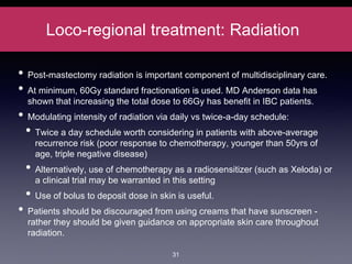 Loco-regional treatment: Radiation
• Post-mastectomy radiation is important component of multidisciplinary care.
• At minimum, 60Gy standard fractionation is used. MD Anderson data has
shown that increasing the total dose to 66Gy has benefit in IBC patients.
• Modulating intensity of radiation via daily vs twice-a-day schedule:
• Twice a day schedule worth considering in patients with above-average
recurrence risk (poor response to chemotherapy, younger than 50yrs of
age, triple negative disease)
• Alternatively, use of chemotherapy as a radiosensitizer (such as Xeloda) or
a clinical trial may be warranted in this setting
• Use of bolus to deposit dose in skin is useful.
• Patients should be discouraged from using creams that have sunscreen -
rather they should be given guidance on appropriate skin care throughout
radiation.
31
 