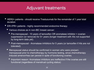 Adjuvant treatments
• HER2+ patients - should receive Trastuzumab for the remainder of 1 year total
duration
• ER+/PR+ patients - highly recommended endocrine therapy
• Various choices as in non-IBC breast cancer:
• Pre-menopausal - 10 years of tamoxifen OR aromatase inhibitor + ovarian
suppression (or removal) for 5+ years (longer treatment with AIs not supported
by long-term data yet).
• Post-menopausal - Aromatase inhibitors for 5 years (or tamoxifen if AIs are not
tolerated)
• Menopausal status should be confirmed in women who were pre/peri-
menopausal prior to chemotherapy by hormone testing, since chemotherapy
induced amenorrhea can persist in spite of functioning ovaries.
• Important reason: Aromatase inhibitors are ineffective if the ovaries are still
functional (regardless of menstrual cycling status)
32
 