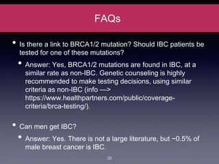 FAQs
• Is there a link to BRCA1/2 mutation? Should IBC patients be
tested for one of these mutations?
• Answer: Yes, BRCA1/2 mutations are found in IBC, at a
similar rate as non-IBC. Genetic counseling is highly
recommended to make testing decisions, using similar
criteria as non-IBC (info —>
https://www.healthpartners.com/public/coverage-
criteria/brca-testing/).
• Can men get IBC?
• Answer: Yes. There is not a large literature, but ~0.5% of
male breast cancer is IBC.
33
 
