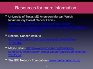 Resources for more information
• University of Texas MD Anderson Morgan Welch
Inflammatory Breast Cancer Clinic -
http://www.mdanderson.org/patient-and-cancer-
information/cancer-information/cancer-types/inflammatory-
breast-cancer/index.html
• National Cancer Institute -
http://www.cancer.gov/cancertopics/factsheet/Sites-
Types/IBC
• Mayo Clinic - http://www.mayoclinic.org/diseases-
conditions/inflammatory-breast-cancer/basics/definition/con-
20035052
• The IBC Network Foundation - www.theibcnetwork.org
38
 