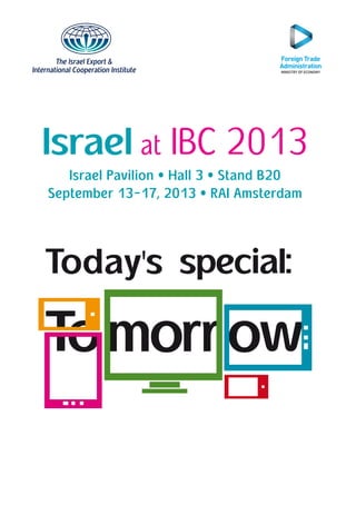 The Israel Export &
International Cooperation Institute
Israel at IBC 2013
Israel Pavilion • Hall 3 • Stand B20
September 13-17, 2013 • RAI Amsterdam
IBC ALON 2013 - A4.indd 1 6/24/13 2:39 PM
 