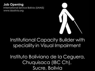 Institutional Capacity Builder with speciality in Visual Impairment  Instituto Boliviano de la Ceguera, Chuquisaca (IBC Ch),  Sucre, Bolivia Job Opening International Service Bolivia (UNAIS) www.isbolivia.org 