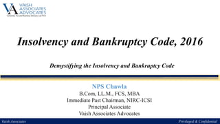 Insolvency and Bankruptcy Code, 2016
Demystifying the Insolvency and Bankruptcy Code
Vaish Associates Privileged & Confidential
NPS Chawla
B.Com, LL.M., FCS, MBA
Immediate Past Chairman, NIRC-ICSI
Principal Associate
Vaish Associates Advocates
 