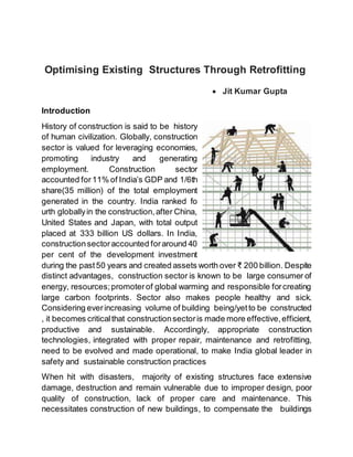 Optimising Existing Structures Through Retrofitting
 Jit Kumar Gupta
Introduction
History of construction is said to be history
of human civilization. Globally, construction
sector is valued for leveraging economies,
promoting industry and generating
employment. Construction sector
accounted for11% of India’s GDP and 1/6th
share(35 million) of the total employment
generated in the country. India ranked fo
urth globallyin the construction,after China,
United States and Japan, with total output
placed at 333 billion US dollars. In India,
constructionsectoraccounted foraround 40
per cent of the development investment
during the past50 years and created assets worth over ₹ 200 billion. Despite
distinct advantages, construction sector is known to be large consumer of
energy, resources;promoterof global warming and responsible forcreating
large carbon footprints. Sector also makes people healthy and sick.
Considering everincreasing volume of building being/yetto be constructed
, it becomes criticalthat constructionsectoris made more effective,efficient,
productive and sustainable. Accordingly, appropriate construction
technologies, integrated with proper repair, maintenance and retrofitting,
need to be evolved and made operational, to make India global leader in
safety and sustainable construction practices
When hit with disasters, majority of existing structures face extensive
damage, destruction and remain vulnerable due to improper design, poor
quality of construction, lack of proper care and maintenance. This
necessitates construction of new buildings, to compensate the buildings
 