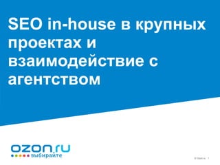 © Ozon.ru 1
SEO in-house в крупных
проектах и
взаимодействие с
агентством
 