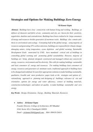Strategies and Options for Making Buildings Zero Energy
*Jit Kumar Gupta
Abstract; Buildings have close connectivity with human living and working. Buildings, as
definers of character and fabric of any community and city, are known for their positivity,
negativities, dualities and contradictions. Buildings have been credited to be large consumers
of energy and resources besides generators of enormous waste. Buildings also remain anti-
thesis to environment and ecology. Consuming half of the global energy, using majority of
resources and generating 45% carbon emissions, buildings are responsible for climate change,
damaging nature, rising temperature, ozone depletion and global warming. Sustainable
Development Goals enunciated by UNO, have mandated critical role of buildings in
controlling global warming and promoting global sustainability. However, majority of
buildings are being planned, designed, constructed and managed without any concern for
energy, resources, environment and bio-diversity. This calls for making buildings sustainable
and least consumers of energy and resources. For making buildings least consumers of
energy, resources and generators of minimum waste, traditional approach to buildings have
to be changed and redefined. In search for appropriate solutions to make buildings sustainable,
qualitative, liveable and more productive; paper looks at the strategies and options of ;
rationalising approach to planning and designing of buildings; relevance of site and
orientation ;options for energy and water efficiency; context of building materials,
construction technologies and indoor air quality, to make buildings sustainable and zero
energy.
Key Words; Design, Orientation, Energy , Building Materials, Resources
 Author; Jit Kumar Gupta
Founder Director, College of Architecture, IET Bhaddal
#344, Sector 40-A, Chandigarh-160036
Email -- jit.kumar1944@gmail.com, , Mob- 090410-26414
 
