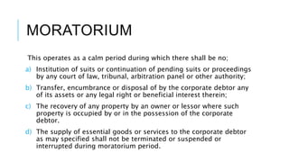 MORATORIUM
This operates as a calm period during which there shall be no;
a) Institution of suits or continuation of pending suits or proceedings
by any court of law, tribunal, arbitration panel or other authority;
b) Transfer, encumbrance or disposal of by the corporate debtor any
of its assets or any legal right or beneficial interest therein;
c) The recovery of any property by an owner or lessor where such
property is occupied by or in the possession of the corporate
debtor.
d) The supply of essential goods or services to the corporate debtor
as may specified shall not be terminated or suspended or
interrupted during moratorium period.
 