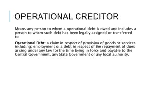 OPERATIONAL CREDITOR
Means any person to whom a operational debt is owed and includes a
person to whom such debt has been legally assigned or transferred
to.
Operational Debt; a claim in respect of provision of goods or services
including; employment or a debt in respect of the repayment of dues
arising under any law for the time being in force and payable to the
Central Government, any State Government or any local authority.
 