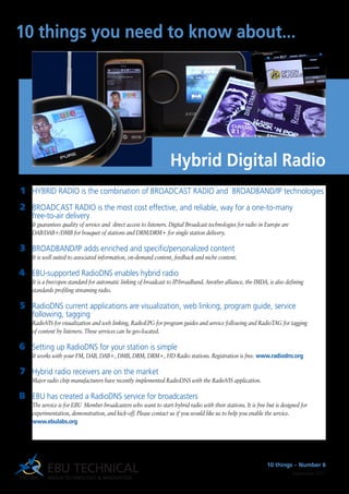 HYBRID RADIO is the combination of BROADCAST RADIO and BROADBAND/IP technologies
BROADCAST RADIO is the most cost effective, and reliable, way for a one-to-many
free-to-air delivery
It guarantees quality of service and direct access to listeners. Digital Broadcast technologies for radio in Europe are
DAB/DAB+/DMB for bouquet of stations and DRM/DRM+ for single station delivery.
BROADBAND/IP adds enriched and specific/personalized content
It is well suited to associated information, on-demand content, feedback and niche content.
EBU-supported RadioDNS enables hybrid radio
It is a free/open standard for automatic linking of broadcast to IP/broadband. Another alliance, the IMDA, is also defining
standards profiling streaming radio.
RadioDNS current applications are visualization, web linking, program guide, service
following, tagging
RadioVIS for visualization and web linking, RadioEPG for program guides and service following and RadioTAG for tagging
of content by listeners. These services can be geo-located.
Setting up RadioDNS for your station is simple
It works with your FM, DAB, DAB+, DMB, DRM, DRM+, HD Radio stations. Registration is free. www.radiodns.org
Hybrid radio receivers are on the market
Major radio chip manufacturers have recently implemented RadioDNS with the RadioVIS application.
EBU has created a RadioDNS service for broadcasters
The service is for EBU Member broadcasters who want to start hybrid radio with their stations. It is free but is designed for
experimentation, demonstration, and kick-off. Please contact us if you would like us to help you enable the service.
www.ebulabs.org
1
2
3
4
5
6
7
8
10 things you need to know about...
10 things – Number 6
September 2011
Hybrid Digital Radio
 