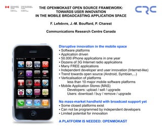 THE OPENMOKAST OPEN SOURCE FRAMEWORK:
TOWARDS USER INNOVATION
IN THE MOBILE BROADCASTING APPLICATION SPACE
F. Lefebvre, J.-M. Bouffard, P. Charest
Communications Research Centre Canada
Disruptive innovation in the mobile space
● Software platforms
● Application driven
● 50.000 iPhone applications in one year
● Dozens of 3G Internet radio applications
● Many FREE applications
● Independent developer and user innovation (Internet-like)
● Trend towards open source (Android, Symbian,...)
● Verticalisation of platforms
less than 10 major mobile software platforms
● Mobile Application Stores (MAS)
Developers: upload / sell / upgrade
Users: download / buy / remove / upgrade
No mass-market handheld with broadcast support yet
● Some closed platforms exist
● Can not be programmed by independent developers
● Limited potential for innovation
A PLATFORM IS NEEDED: OPENMOKAST
 