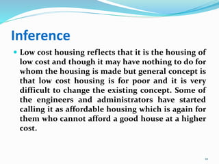 Inference
 Low cost housing reflects that it is the housing of
low cost and though it may have nothing to do for
whom the housing is made but general concept is
that low cost housing is for poor and it is very
difficult to change the existing concept. Some of
the engineers and administrators have started
calling it as affordable housing which is again for
them who cannot afford a good house at a higher
cost.
10
 