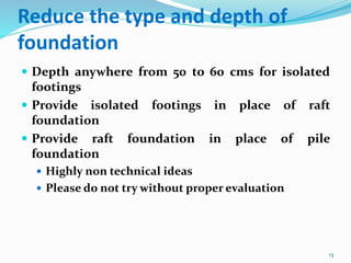 Reduce the type and depth of
foundation
 Depth anywhere from 50 to 60 cms for isolated
footings
 Provide isolated footings in place of raft
foundation
 Provide raft foundation in place of pile
foundation
 Highly non technical ideas
 Please do not try without proper evaluation
13
 