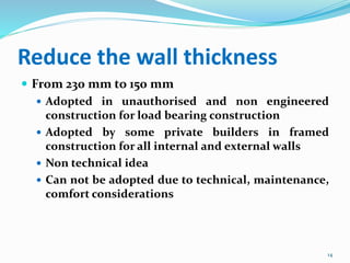 Reduce the wall thickness
 From 230 mm to 150 mm
 Adopted in unauthorised and non engineered
construction for load bearing construction
 Adopted by some private builders in framed
construction for all internal and external walls
 Non technical idea
 Can not be adopted due to technical, maintenance,
comfort considerations
14
 