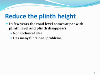 Reduce the plinth height
 In few years the road level comes at par with
plinth level and plinth disappears.
 Non technical idea
 Has many functional problems
15
 