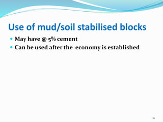 Use of mud/soil stabilised blocks
 May have @ 5% cement
 Can be used after the economy is established
16
 