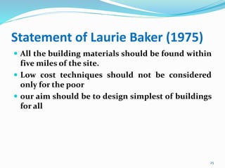 Statement of Laurie Baker (1975)
 All the building materials should be found within
five miles of the site.
 Low cost techniques should not be considered
only for the poor
 our aim should be to design simplest of buildings
for all
25
 