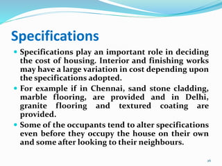 Specifications
 Specifications play an important role in deciding
the cost of housing. Interior and finishing works
may have a large variation in cost depending upon
the specifications adopted.
 For example if in Chennai, sand stone cladding,
marble flooring, are provided and in Delhi,
granite flooring and textured coating are
provided.
 Some of the occupants tend to alter specifications
even before they occupy the house on their own
and some after looking to their neighbours.
26
 