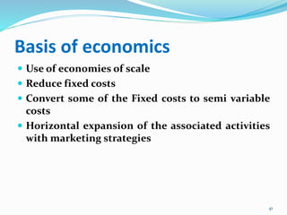 Basis of economics
 Use of economies of scale
 Reduce fixed costs
 Convert some of the Fixed costs to semi variable
costs
 Horizontal expansion of the associated activities
with marketing strategies
41
 