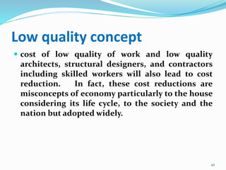Low quality concept
 cost of low quality of work and low quality
architects, structural designers, and contractors
including skilled workers will also lead to cost
reduction. In fact, these cost reductions are
misconcepts of economy particularly to the house
considering its life cycle, to the society and the
nation but adopted widely.
42
 