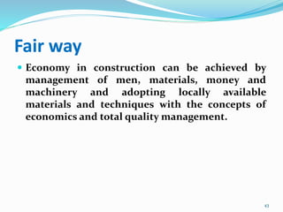 Fair way
 Economy in construction can be achieved by
management of men, materials, money and
machinery and adopting locally available
materials and techniques with the concepts of
economics and total quality management.
43
 