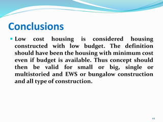 Conclusions
 Low cost housing is considered housing
constructed with low budget. The definition
should have been the housing with minimum cost
even if budget is available. Thus concept should
then be valid for small or big, single or
multistoried and EWS or bungalow construction
and all type of construction.
44
 