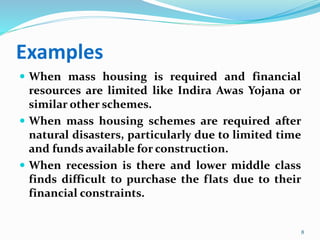 Examples
 When mass housing is required and financial
resources are limited like Indira Awas Yojana or
similar other schemes.
 When mass housing schemes are required after
natural disasters, particularly due to limited time
and funds available for construction.
 When recession is there and lower middle class
finds difficult to purchase the flats due to their
financial constraints.
8
 