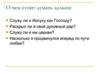 О чем стоит думать дальше Служу ли я Иисусу как Господу? Раскрыл ли я свой духовный дар? Служу ли я им церкви? Насколько я продвинулся вперед по пути любви? 