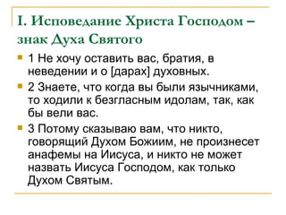I . Исповедание Христа Господом – знак Духа Святого 1 Не хочу оставить вас, братия, в неведении и о [дарах] духовных. 2 Знаете, что когда вы были язычниками, то ходили к безгласным идолам, так, как бы вели вас. 3 Потому сказываю вам, что никто, говорящий Духом Божиим, не произнесет анафемы на Иисуса, и никто не может назвать Иисуса Господом, как только Духом Святым. 