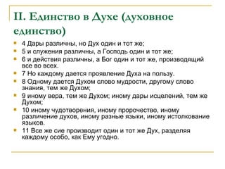 II . Единство в Духе (духовное единство) 4 Дары различны, но Дух один и тот же; 5 и служения различны, а Господь один и тот же; 6 и действия различны, а Бог один и тот же, производящий все во всех. 7 Но каждому дается проявление Духа на пользу. 8 Одному дается Духом слово мудрости, другому слово знания, тем же Духом; 9 иному вера, тем же Духом; иному дары исцелений, тем же Духом; 10 иному чудотворения, иному пророчество, иному различение духов, иному разные языки, иному истолкование языков. 11 Все же сие производит один и тот же Дух, разделяя каждому особо, как Ему угодно. 