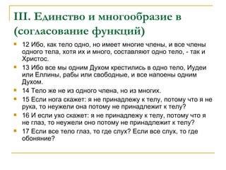 III . Единство и многообразие в (согласование функций) 12 Ибо, как тело одно, но имеет многие члены, и все члены одного тела, хотя их и много, составляют одно тело, - так и Христос. 13 Ибо все мы одним Духом крестились в одно тело, Иудеи или Еллины, рабы или свободные, и все напоены одним Духом. 14 Тело же не из одного члена, но из многих. 15 Если нога скажет: я не принадлежу к телу, потому что я не рука, то неужели она потому не принадлежит к телу? 16 И если ухо скажет: я не принадлежу к телу, потому что я не глаз, то неужели оно потому не принадлежит к телу? 17 Если все тело глаз, то где слух? Если все слух, то где обоняние? 