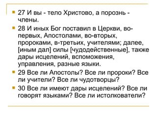 27 И вы - тело Христово, а порознь - члены. 28 И иных Бог поставил в Церкви, во-первых, Апостолами, во-вторых, пророками, в-третьих, учителями; далее, [иным дал] силы [чудодейственные], также дары исцелений, вспоможения, управления, разные языки. 29 Все ли Апостолы? Все ли пророки? Все ли учители? Все ли чудотворцы? 30 Все ли имеют дары исцелений? Все ли говорят языками? Все ли истолкователи? 