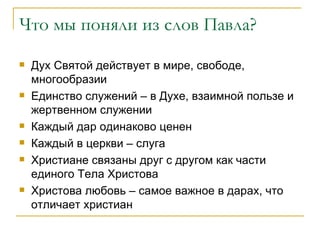 Что мы поняли из слов Павла? Дух Святой действует в мире, свободе, многообразии Единство служений – в Духе, взаимной пользе и жертвенном служении Каждый дар одинаково ценен Каждый в церкви – слуга Христиане связаны друг с другом как части единого Тела Христова Христова любовь – самое важное в дарах, что отличает христиан 