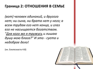 Граница 2: ОТНОШЕНИЯ В СЕМЬЕ

(вот) человек одинокий, и другого
нет; ни сына, ни брата нет у него; а
всем трудам его нет конца, и глаз
его не насыщается богатством.
"Для кого же я тружусь и лишаю
душу мою блага?" И это - суета и
недоброе дело!
(кн. Екклесиаста 4:8)
 
